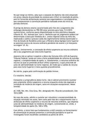 No que tange ao mérito, aduz que a cassação do diploma não está amparada
em prova robusta da gravidade da conduta para influir no resultado do pleito,
pois foi fornecida alimentação somente aos organizadores e correligionários
que compareceram à convenção partidária realizada antes do início do
período eleitoral.
O perigo da demora estaria caracterizado pelo fato de o julgamento dos
embargos declaratórios no TRE/RO estar previsto para hoje, 9/4/2015
(quinta-feira), conforme pauta disponibilizada no sítio eletrônico daquele
tribunal (fl. 43). Assinala que "com o "desfecho que tal julgamento poderá ser
determinada a execução imediata do v. aresto regional antes do meio dia,
implicando a súbita e precoce saída dos legitimamente eleitos Governador e
Vice do Estado de Rondônia antes que o Plenário dessa Egrégia Corte Superior
se posicione acerca do recurso ordinário pendente de exame e já interposto
na origem" (fl. 8).
Requer, liminarmente, a concessão de efeito suspensivo ao recurso ordinário
até o seu julgamento por esta Corte Superior.
Assevera não se aplicar à espécie o óbice das Súmulas 634 e 635 do Supremo
Tribunal Federal, tendo em vista a forte probabilidade de reforma do acórdão
regional, a tempestividade do apelo, e, notadamente, a natureza ordinária do
recurso ao qual se pretende atribuir efeito suspensivo, o qual prescinde de
juízo de admissibilidade na Corte regional, de modo que a subida do recurso
para esta Corte Superior é mera questão procedimental.
No mérito, pugna pela confirmação do pedido liminar.
É o relatório. Decido.
Consoante a jurisprudência desta Corte, não é cabível provimento cautelar
para emprestar efeito suspensivo a recurso enquanto ainda não esgotada a
jurisdição da instância de origem, salvo em situações excepcionais. Nesse
sentido:
AC 3100, Rel. Min. Eros Grau, Rel. designado Min. Ricardo Lewandowski, DJe
18/6/2009.
No caso dos autos, admito a cautelar por vislumbrar a excepcionalidade da
situação retratada nos autos, bem como pelo fato de o requerimento visar a
atribuição de efeito suspensivo a recurso de natureza ordinária, que dispensa
juízo de admissibilidade na instância de origem, constantando-se, ainda, a
tempestividade do apelo (fls. 540 e 578).
Com efeito, o único fato que fundamentou a AIJE consistiu no fornecimento
de alimentação às pessoas presentes à convenção partidária na qual os
investigados foram escolhidos candidatos ao pleito de 2014.
 