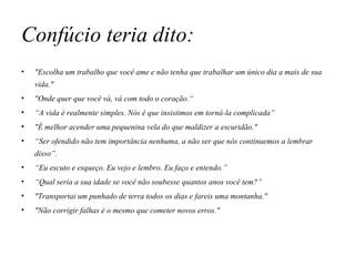Confúcio teria dito: "Escolha um trabalho que você ame e não tenha que trabalhar um único dia a mais de sua vida." "Onde quer que você vá, vá com todo o coração.“ “ A vida é realmente simples. Nós é que insistimos em torná-la complicada” "É melhor acender uma pequenina vela do que maldizer a escuridão." “ Ser ofendido não tem importância nenhuma, a não ser que nós continuemos a lembrar disso”. “ Eu escuto e esqueço. Eu vejo e lembro. Eu faço e entendo.” “ Qual seria a sua idade se você não soubesse quantos anos você tem?” "Transportai um punhado de terra todos os dias e fareis uma montanha." "Não corrigir falhas é o mesmo que cometer novos erros." 