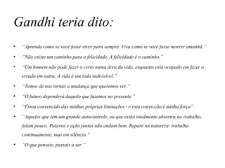 Gandhi teria dito: “ Aprenda como se você fosse viver para sempre. Viva como se você fosse morrer amanhã.” “ Não existe um caminho para a felicidade. A felicidade é o caminho.” “ Um homem não pode fazer o certo numa área da vida, enquanto está ocupado em fazer o errado em outra. A vida é um todo indivisível.” “ Temos de nos tornar a mudança que queremos ver.” “ O futuro dependerá daquilo que fazemos no presente.” “ Estou convencido das minhas próprias limitações - e esta convicção é minha força”. “ Aqueles que têm um grande autocontrole, ou que estão totalmente absortos no trabalho, falam pouco. Palavra e ação juntas não andam bem. Repare na natureza: trabalha continuamente, mas em silêncio.” “ O que pensais, passais a ser.” 
