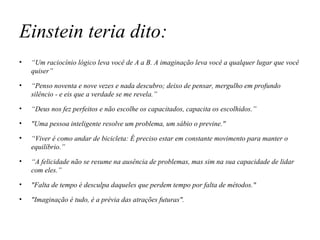 Einstein teria dito: “ Um raciocínio lógico leva você de A a B. A imaginação leva você a qualquer lugar que você quiser” “ Penso noventa e nove vezes e nada descubro; deixo de pensar, mergulho em profundo silêncio - e eis que a verdade se me revela.” “ Deus nos fez perfeitos e não escolhe os capacitados, capacita os escolhidos.” "Uma pessoa inteligente resolve um problema, um sábio o previne." “ Viver é como andar de bicicleta: É preciso estar em constante movimento para manter o equilíbrio.” “ A felicidade não se resume na ausência de problemas, mas sim na sua capacidade de lidar com eles.” "Falta de tempo é desculpa daqueles que perdem tempo por falta de métodos." "Imaginação é tudo, é a prévia das atrações futuras". 