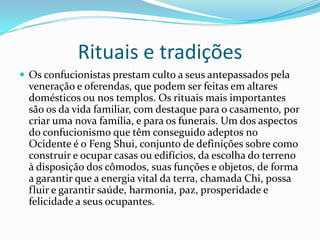 Rituais e tradições
 Os confucionistas prestam culto a seus antepassados pela
veneração e oferendas, que podem ser feitas em altares
domésticos ou nos templos. Os rituais mais importantes
são os da vida familiar, com destaque para o casamento, por
criar uma nova família, e para os funerais. Um dos aspectos
do confucionismo que têm conseguido adeptos no
Ocidente é o Feng Shui, conjunto de definições sobre como
construir e ocupar casas ou edifícios, da escolha do terreno
à disposição dos cômodos, suas funções e objetos, de forma
a garantir que a energia vital da terra, chamada Chi, possa
fluir e garantir saúde, harmonia, paz, prosperidade e
felicidade a seus ocupantes.
 