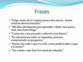 Frases
 “Exige muito de ti e espera pouco dos outros. Assim,
evitarás aborrecimentos.”
 “Mil dias não bastam para aprender o bem; mas para o
mal, uma hora chega.”
 “Conta-me o teu passado e saberei o teu futuro.”
 “Eu não procuro saber as respostas, procuro
compreender as perguntas.”
 “Quem não sabe o que é a vida, como poderá saber o que
é a morte?”
 “Ver o bem e não fazê-lo é sinal de cobardia.”
 