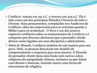  Confúcio nasceu em 551 a.C. e morreu em 479 a.C. Ele é
tido como um dos principais filósofos Chineses de todo o
Oriente. Seus pensamentos, compilados nos Analectos de
Confúcio, obra tão importante para os orientais quanto a
Bíblia é para os ocidentais. O livro é um dos poucos
registros confiáveis sobre os ensinamentos de Confúcio e é
composto por diversos aforismos que o pensador chinês
deixou como legados aos seus discípulos e admiradores.
 Além de filósofo, Confúcio também foi um mantra para seu
povo. Nele, as pessoas buscavam um modelo de
comportamento e respostas para seus anseios. A filosofia
do pensador chinês fazia uma fusão com outros cultos
religiosos da antiguidade chinesa, inclusive os que lidam
com deuses e imortais, fazendo nascer uma forma de
sincretismo de religiões.
 