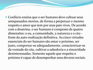  Confúcio ensina que o ser humano deve cultuar seus
antepassados mortos, de forma a perpetuar o mesmo
respeito e amor que tem por seus pais vivos. De acordo
com a doutrina, o ser humano é composto de quatro
dimensões: o eu, a comunidade, a natureza e o céu -
fonte da auto-realização definitiva. As cinco virtudes
essenciais do ser humano são amar o próximo, ser
justo, comportar-se adequadamente, conscientizar-se
da vontade do céu, cultivar a sabedoria e a sinceridade
desinteressadas. Somente aquele que respeita o
próximo é capaz de desempenhar seus deveres sociais.
 