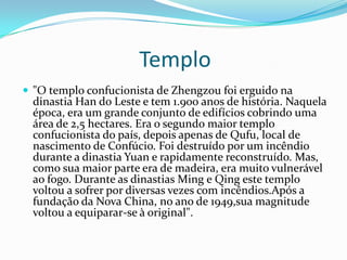 Templo
 "O templo confucionista de Zhengzou foi erguido na
dinastia Han do Leste e tem 1.900 anos de história. Naquela
época, era um grande conjunto de edifícios cobrindo uma
área de 2,5 hectares. Era o segundo maior templo
confucionista do país, depois apenas de Qufu, local de
nascimento de Confúcio. Foi destruído por um incêndio
durante a dinastia Yuan e rapidamente reconstruído. Mas,
como sua maior parte era de madeira, era muito vulnerável
ao fogo. Durante as dinastias Ming e Qing este templo
voltou a sofrer por diversas vezes com incêndios.Após a
fundação da Nova China, no ano de 1949,sua magnitude
voltou a equiparar-se à original".
 