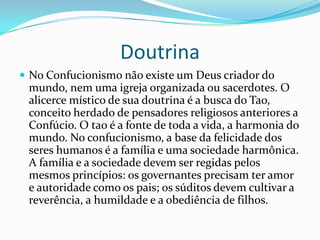 Doutrina
 No Confucionismo não existe um Deus criador do
mundo, nem uma igreja organizada ou sacerdotes. O
alicerce místico de sua doutrina é a busca do Tao,
conceito herdado de pensadores religiosos anteriores a
Confúcio. O tao é a fonte de toda a vida, a harmonia do
mundo. No confucionismo, a base da felicidade dos
seres humanos é a família e uma sociedade harmônica.
A família e a sociedade devem ser regidas pelos
mesmos princípios: os governantes precisam ter amor
e autoridade como os pais; os súditos devem cultivar a
reverência, a humildade e a obediência de filhos.
 