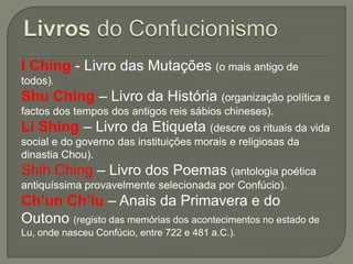 I Ching - Livro das Mutações (o mais antigo de
todos).

Shu Ching – Livro da História (organização política e
factos dos tempos dos antigos reis sábios chineses).

Li Shing – Livro da Etiqueta (descre os rituais da vida
social e do governo das instituições morais e religiosas da
dinastia Chou).

Shih Ching – Livro dos Poemas (antologia poética
antiquíssima provavelmente selecionada por Confúcio).

Ch’un Ch’iu – Anais da Primavera e do
Outono (registo das memórias dos acontecimentos no estado de
Lu, onde nasceu Confúcio, entre 722 e 481 a.C.).

 