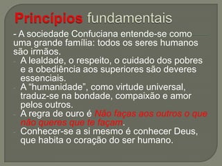 - A sociedade Confuciana entende-se como
uma grande família: todos os seres humanos
são irmãos.
- A lealdade, o respeito, o cuidado dos pobres
e a obediência aos superiores são deveres
essenciais.
- A “humanidade”, como virtude universal,
traduz-se na bondade, compaixão e amor
pelos outros.
- A regra de ouro é Não faças aos outros o que
não queres que te façam.
- Conhecer-se a si mesmo é conhecer Deus,
que habita o coração do ser humano.

 
