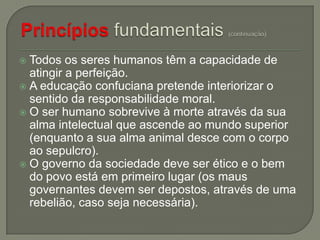 Todos os seres humanos têm a capacidade de
atingir a perfeição.
 A educação confuciana pretende interiorizar o
sentido da responsabilidade moral.
 O ser humano sobrevive à morte através da sua
alma intelectual que ascende ao mundo superior
(enquanto a sua alma animal desce com o corpo
ao sepulcro).
 O governo da sociedade deve ser ético e o bem
do povo está em primeiro lugar (os maus
governantes devem ser depostos, através de uma
rebelião, caso seja necessária).


 