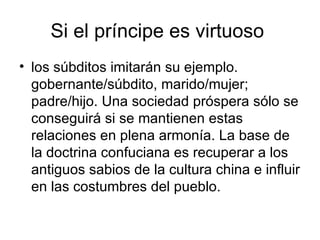 Si el príncipe es virtuoso  los súbditos imitarán su ejemplo. gobernante/súbdito, marido/mujer; padre/hijo. Una sociedad próspera sólo se conseguirá si se mantienen estas relaciones en plena armonía. La base de la doctrina confuciana es recuperar a los antiguos sabios de la cultura china e influir en las costumbres del pueblo.  