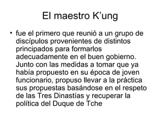 El maestro K’ung  fue el primero que reunió a un grupo de discípulos provenientes de distintos principados para formarlos adecuadamente en el buen gobierno. Junto con las medidas a tomar que ya había propuesto en su época de joven funcionario, propuso llevar a la práctica sus propuestas basándose en el respeto de las Tres Dinastías y recuperar la política del Duque de Tche  