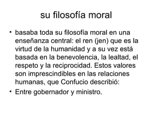 su filosofía moral  basaba toda su filosofía moral en una enseñanza central: el ren (jen) que es la virtud de la humanidad y a su vez está basada en la benevolencia, la lealtad, el respeto y la reciprocidad. Estos valores son imprescindibles en las relaciones humanas, que Confucio describió: Entre gobernador y ministro.  