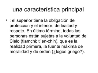 una característica principal  : el superior tiene la obligación de protección y el inferior, de lealtad y respeto. En último término, todas las personas están sujetas a la voluntad del Cielo (tiamchi; t’ien-chih), que es la realidad primera, la fuente máxima de moralidad y de orden (¿logos griego?).  