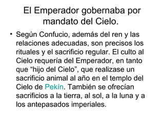 El Emperador gobernaba por mandato del Cielo.  Según Confucio, además del ren y las relaciones adecuadas, son precisos los rituales y el sacrificio regular. El culto al Cielo requería del Emperador, en tanto que “hijo del Cielo”, que realizase un sacrificio animal al año en el templo del Cielo de  Pekín . También se ofrecían sacrificios a la tierra, al sol, a la luna y a los antepasados imperiales. 