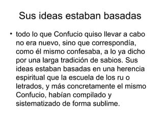 Sus ideas estaban basadas  todo lo que Confucio quiso llevar a cabo no era nuevo, sino que correspondía, como él mismo confesaba, a lo ya dicho por una larga tradición de sabios. Sus ideas estaban basadas en una herencia espiritual que la escuela de los ru o letrados, y más concretamente el mismo Confucio, habían compilado y sistematizado de forma sublime.  