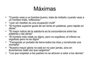 Máximas  "Cuando veas a un hombre bueno, trata de imitarlo; cuando veas a un hombre malo, reflexiona."  “ Leer sin meditar es una ocupación inútil"  "El hombre superior gusta de ser lento en palabras, pero rápido en obras"  "El mejor indicio de la sabiduría es la concordancia entre las palabras y las obras"  “ El hombre más noble es digno, pero no orgulloso; el inferior es orgulloso pero no es digno”  “ Transporta un puñado de tierra todos los días y construirás una montaña”  "Nuestra mayor gloria no está en no caer jamás, sino en levantarnos cada vez que caigamos"  "Los que respetan a los padres no se atreven a odiar a los demás"  