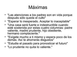 Máximas  "Las atenciones a los padres son en vida porque después sólo queda el culto"  "Esperar lo inesperado. Aceptar lo inaceptable"  "Una casa será fuerte e indestructible cuando esté sostenida por estas cuatro columnas: padre valiente, madre prudente, hijo obediente, hermano complaciente."  "Exígete mucho a ti mismo y espera poco de los demás. Así te ahorrarás disgustos"  "Estudia el pasado para pronosticar el futuro"  "Lo prudente no quita lo valiente."  
