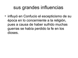 sus grandes influencias  influyó en Confucio el escepticismo de su época en lo concerniente a la religión, pues a causa de haber sufrido muchas guerras se había perdido la fe en los dioses.  