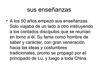 sus enseñanzas  A los 50 años empezó sus enseñanzas. Solo viajaba de un lado a otro instruyendo a los contados discípulos que se reunían en torno a él. Su fama como hombre de saber y carácter, con gran veneración hacia las ideas y costumbres tradicionales, pronto se propagó por el principado de Lu, y luego a toda China. 