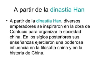 A partir de la  dinastía Han   A partir de la  dinastía Han , diversos emperadores se inspiraron en la obra de Confucio para organizar la sociedad china. En los siglos posteriores sus enseñanzas ejercieron una poderosa influencia en la filosofía china y en la historia de China. 