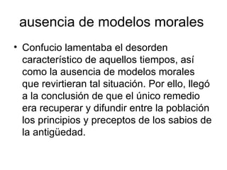 ausencia de modelos morales  Confucio lamentaba el desorden característico de aquellos tiempos, así como la ausencia de modelos morales que revirtieran tal situación. Por ello, llegó a la conclusión de que el único remedio era recuperar y difundir entre la población los principios y preceptos de los sabios de la antigüedad.  