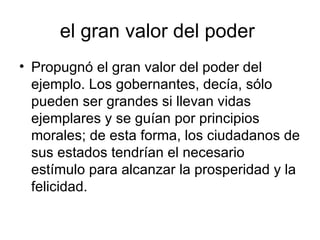 el gran valor del poder  Propugnó el gran valor del poder del ejemplo. Los gobernantes, decía, sólo pueden ser grandes si llevan vidas ejemplares y se guían por principios morales; de esta forma, los ciudadanos de sus estados tendrían el necesario estímulo para alcanzar la prosperidad y la felicidad.  
