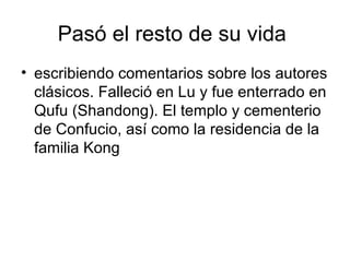 Pasó el resto de su vida  escribiendo comentarios sobre los autores clásicos. Falleció en Lu y fue enterrado en Qufu (Shandong). El templo y cementerio de Confucio, así como la residencia de la familia Kong  