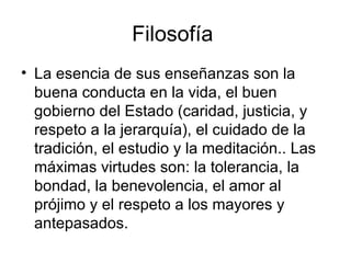 Filosofía  La esencia de sus enseñanzas son la buena conducta en la vida, el buen gobierno del Estado (caridad, justicia, y respeto a la jerarquía), el cuidado de la tradición, el estudio y la meditación.. Las máximas virtudes son: la tolerancia, la bondad, la benevolencia, el amor al prójimo y el respeto a los mayores y antepasados.  