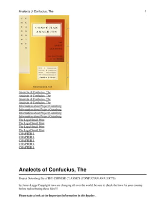 Analects of Confucius, The                                                                                  1




Analects of Confucius, The
Analects of Confucius, The
Analects of Confucius, The
Analects of Confucius, The
Information about Project Gutenberg
Information about Project Gutenberg
Information about Project Gutenberg
Information about Project Gutenberg
The Legal Small Print
The Legal Small Print
The Legal Small Print
The Legal Small Print
CHAPTER I.
CHAPTER I.
CHAPTER I.
CHAPTER I.
CHAPTER I.




Analects of Confucius, The
Project Gutenberg Etext THE CHINESE CLASSICS (CONFUCIAN ANALECTS)

by James Legge Copyright laws are changing all over the world, be sure to check the laws for your country
before redistributing these files!!!

Please take a look at the important information in this header.
 