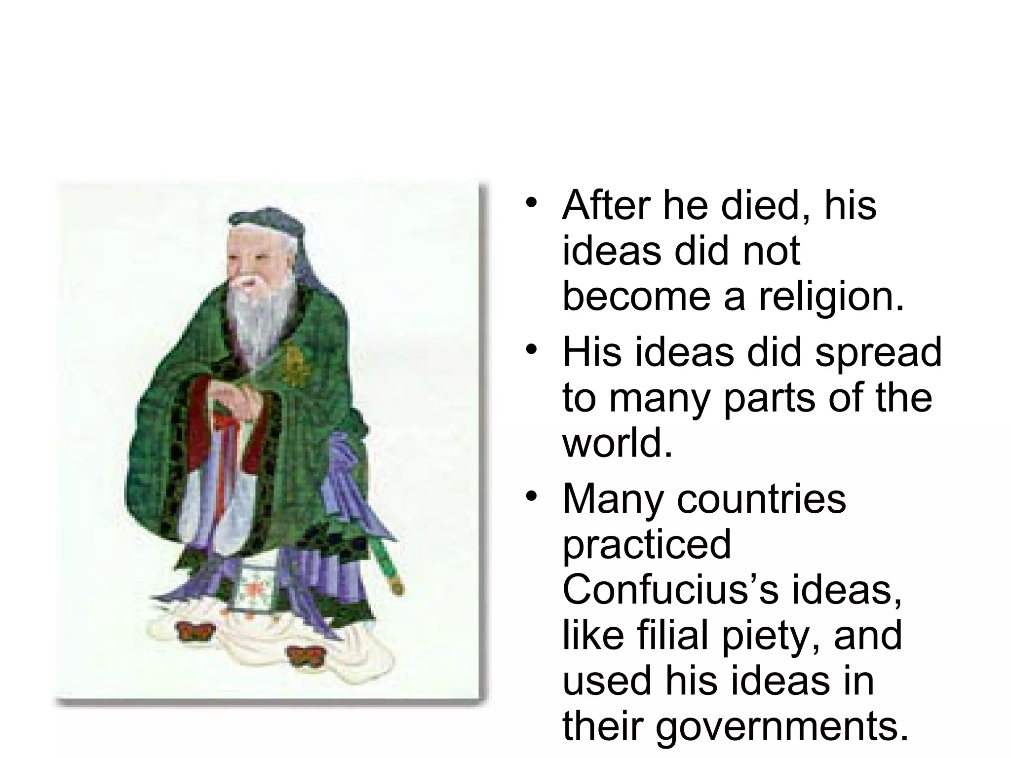 After he died, his ideas did not become a religion. His ideas did spread to many parts of the world. Many countries practiced Confucius’s ideas, like filial piety, and used his ideas in their governments. 