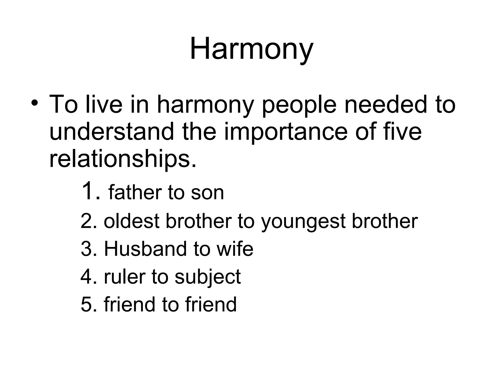 Harmony To live in harmony people needed to understand the importance of five relationships. 1.  father to son 2. oldest brother to youngest brother 3. Husband to wife 4. ruler to subject 5. friend to friend 