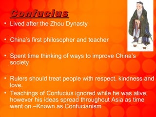 Confucius Lived after the Zhou Dynasty China’s first philosopher and teacher Spent time thinking of ways to improve China’s society Rulers should treat people with respect, kindness and love.  Teachings of Confucius ignored while he was alive, however his ideas spread throughout Asia as time went on.–Known as Confucianism 