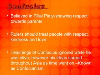 Confucius  Believed in Filial Piety-showing respect towards parents Rulers should treat people with respect, kindness and love.  Teachings of Confucius ignored while he was alive, however his ideas spread throughout Asia as time went on.–Known as Confucianism 