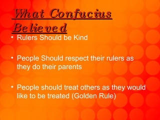 What Confucius Believed Rulers Should be Kind People Should respect their rulers as they do their parents People should treat others as they would like to be treated (Golden Rule)  