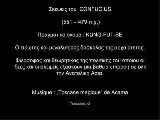 Σκεψεις του   CONFUCIUS  (551 – 479  π.χ .) Πραγματικο ονομα  : KUNG-FUT-SE Ο πρωτος και μεγαλυτερος δασκαλος της αρχαιοτητας . Φιλοσοφος και θεωρητικος της πολιτικης του οποιου οι ιδεες και οι σκεψεις εξασκουν μια βαθεια επιρροη σε ολη την Ανατολικη Ασια . Musique : „Toscane magique“ de Acama Traduction JQ 