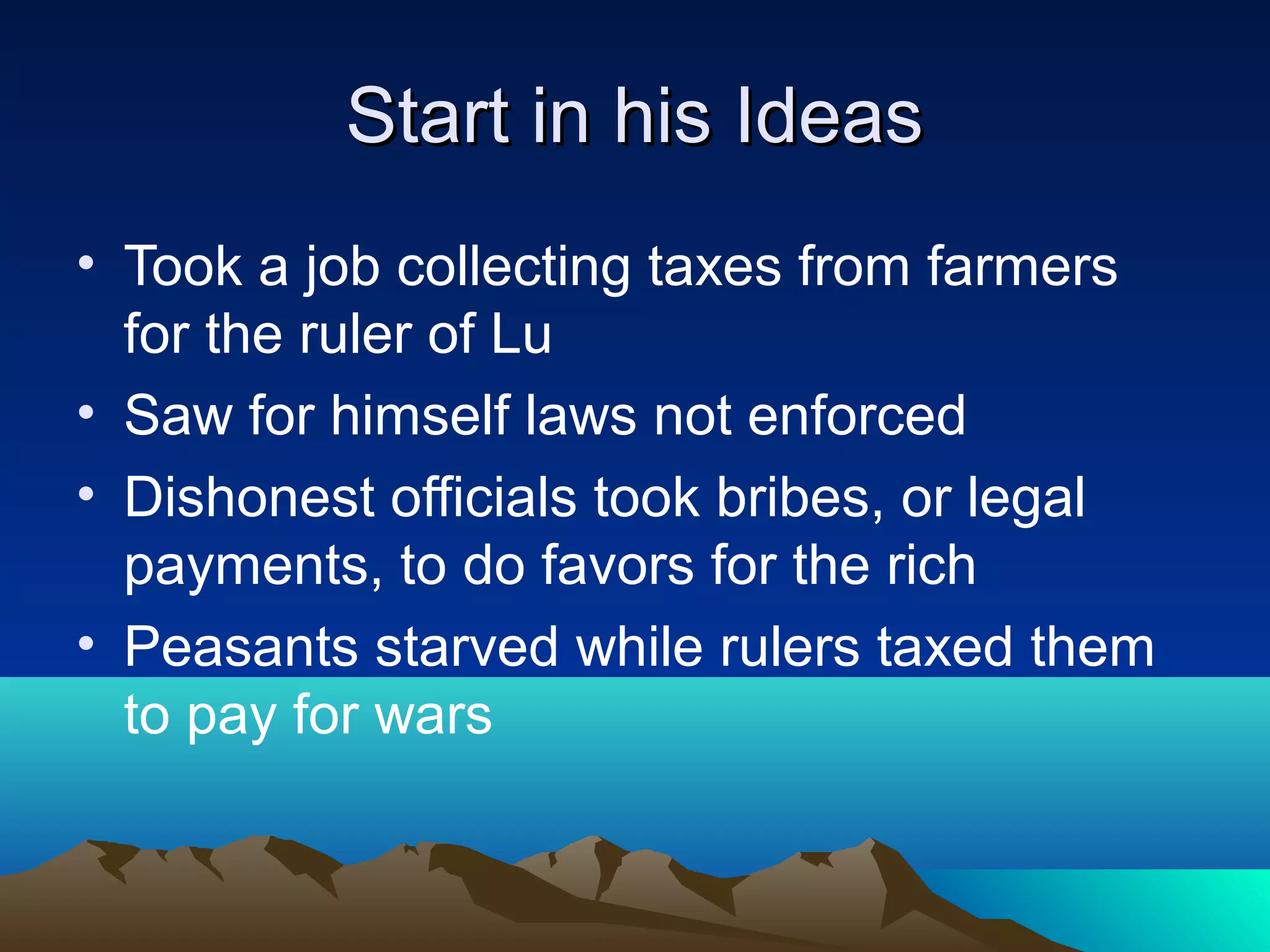Start in his IdeasStart in his Ideas
• Took a job collecting taxes from farmers
for the ruler of Lu
• Saw for himself laws not enforced
• Dishonest officials took bribes, or legal
payments, to do favors for the rich
• Peasants starved while rulers taxed them
to pay for wars
 