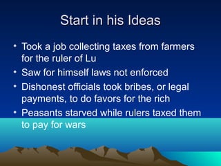 Start in his IdeasStart in his Ideas
• Took a job collecting taxes from farmers
for the ruler of Lu
• Saw for himself laws not enforced
• Dishonest officials took bribes, or legal
payments, to do favors for the rich
• Peasants starved while rulers taxed them
to pay for wars
 