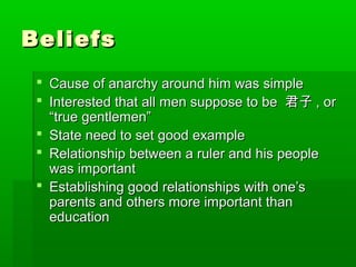 BeliefsBeliefs
 Cause of anarchy around him was simpleCause of anarchy around him was simple
 Interested that all men suppose to beInterested that all men suppose to be 君子君子 , or, or
“true gentlemen”“true gentlemen”
 State need to set good exampleState need to set good example
 Relationship between a ruler and his peopleRelationship between a ruler and his people
was importantwas important
 Establishing good relationships with one’sEstablishing good relationships with one’s
parents and others more important thanparents and others more important than
educationeducation
 