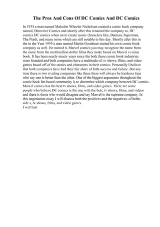 The Pros And Cons Of DC Comics And DC Comics
In 1934 a man named Malcolm Wheeler Nicholson created a comic book company
named, Detective Comics and shortly after this renamed the company to, DC
comics DC comics when on to create iconic characters like, Batman, Superman,
The Flash, and many more which are still notable to this day. Shortly after this in
the in the Year 1939 a man named Martin Goodman started his own comic book
company as well. He named it, Marvel comics you may recognize the name from
the name from the multimillion dollar films they make based on Marvel s comic
book. It has been nearly ninety years since the both these comic book industries
were founded and both companies have a multitude of, tv shows, films, and video
games based off of the stories and characters in their comics. Personally I believe
that both companies have had their fair share of both success and failure. But any
time there is two rivaling companies like these there will always be hardcore fans
who say one is better than the other. One of the biggest arguments throughout the
comic book fan based community is to determine which company between DC comics
Marvel comics has the best tv shows, films, and video games. There are some
people who believe DC comics is the one with the best, tv shows, films, and videos
and there is those who would disagree and say Marvel is the supreme company. In
this negotiation essay I will discuss both the positives and the negatives, of boths
side s, tv shows, films, and video games.
I will first
 