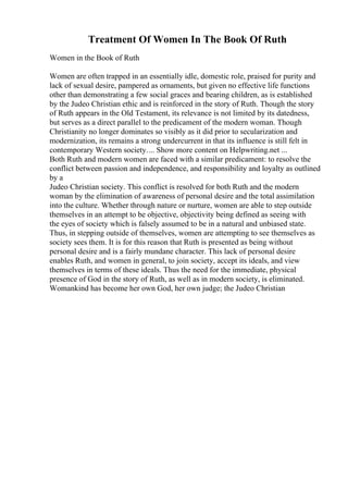 Treatment Of Women In The Book Of Ruth
Women in the Book of Ruth
Women are often trapped in an essentially idle, domestic role, praised for purity and
lack of sexual desire, pampered as ornaments, but given no effective life functions
other than demonstrating a few social graces and bearing children, as is established
by the Judeo Christian ethic and is reinforced in the story of Ruth. Though the story
of Ruth appears in the Old Testament, its relevance is not limited by its datedness,
but serves as a direct parallel to the predicament of the modern woman. Though
Christianity no longer dominates so visibly as it did prior to secularization and
modernization, its remains a strong undercurrent in that its influence is still felt in
contemporary Western society.... Show more content on Helpwriting.net ...
Both Ruth and modern women are faced with a similar predicament: to resolve the
conflict between passion and independence, and responsibility and loyalty as outlined
by a
Judeo Christian society. This conflict is resolved for both Ruth and the modern
woman by the elimination of awareness of personal desire and the total assimilation
into the culture. Whether through nature or nurture, women are able to step outside
themselves in an attempt to be objective, objectivity being defined as seeing with
the eyes of society which is falsely assumed to be in a natural and unbiased state.
Thus, in stepping outside of themselves, women are attempting to see themselves as
society sees them. It is for this reason that Ruth is presented as being without
personal desire and is a fairly mundane character. This lack of personal desire
enables Ruth, and women in general, to join society, accept its ideals, and view
themselves in terms of these ideals. Thus the need for the immediate, physical
presence of God in the story of Ruth, as well as in modern society, is eliminated.
Womankind has become her own God, her own judge; the Judeo Christian
 