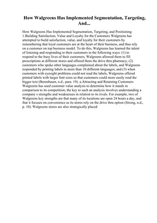 How Walgreens Has Implemented Segmentation, Targeting,
And...
How Walgreens Has Implemented Segmentation, Targeting, and Positioning
1.Building Satisfaction, Value and Loyalty for the Customers Walgreens has
attempted to build satisfaction, value, and loyalty for their customers by
remembering that loyal customers are at the heart of their business, and thus rely
on a customer on top business model. To do this, Walgreens has learned the talent
of listening and responding to their customers in the following ways: (1) to
respond to the busy lives of their customers, Walgreens allowed them to fill
prescriptions at different stores and offered them the drive thru pharmacy; (2)
customers who spoke other languages complained about the labels, and Walgreens
responded by printing labels in more than 10 different languages; and (3) when
customers with eyesight problems could not read the labels, Walgreens offered
printed labels with larger font sizes so that customers could more easily read the
bigger text (Berenbaum, n.d., para. 19). a.Attracting and Retaining Customers
Walgreens has used customer value analysis to determine how it stands in
comparison to its competition; the key to such an analysis involves understanding a
company s strengths and weaknesses in relation to its rivals. For example, two of
Walgreens key strengths are that many of its locations are open 24 hours a day, and
that it focuses on convenience as its stores rely on the drive thru option (Strong, n.d.,
p. 10). Walgreens stores are also strategically placed
 