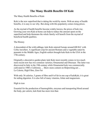 The Many Health Benefits Of Kale
The Many Health Benefits of Kale
Kale is the new superfood that is taking the world by storm. With an array of health
benefits, it is easy to see why. But along with this popularity comes rising prices.
As the myriad of health benefits become widely known, the prices of kale rise.
Growing your own Kale at home can help to reduce the amount spent on the
superfood and help themeans the whole family will benefit from the myriad of
beneficial health qualities.
The History
A descendent of the wild cabbage, kale Kale entered Europe around 600 B.C with
Celtic travellers. A significant crop for ancient Romans and a vegetable eaten by
peasants in the Middle Ages, English settlers brought kale Kale to the USA in the
17th century.
Originally a decorative garden plant, kale Kale most recently comes in two much
more recent now has two common varieties; Ornamental and Dinosaur. The latter was
discovered in Italy in the 19th century while Ornamental kale was commercially
cultivated in 1980 s California. ... Show more content on Helpwriting.net ...
Lo Calorie, High Fibre, Zero Fat
With only 36 calories, 5 grams of fibre and 0 of fat in one cup of kaleKale, it is great
for aiding digestion. It is also full of many vitamins, folate and magnesium.
High in iron
Essential for the production of haemoglobin, enzymes and transporting blood around
the body, per calorie, kale Kale has more iron than
 