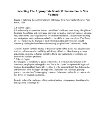 Selecting The Appropriate Kind Of Finance For A New
Venture
Figure 4: Selecting the Appropriate Sort of Finance for a New Venture Source: Paul
Burns, 2014
3.4 Human Capital
It is universally accepted that human capital is of vital importance in any discipline of
business. Knowledge and experience can be an invaluable source of business idea and
they relate to the knowledge motives for internationalization. Education and training
can alert people to the problems and deliver the skills to overcome those (Paul Burns,
2014). That is why the founder of Lush recommend that entrepreneurs should
constantly reading business books and meeting people (Mark Constantine, 2009).
Actually, human capital is related to financial capital in the means that education and
track record increase the credibility with financial backers. Based on my personal
experience, investing in human capital will help new ventures to avoid many real
foreseeable business problems.
3.5 Social Capital
Social capital is the ability to get on with people. It is built on relationships with
customers, employees and suppliers and this is the core of entrepreneurial approach
to doing business (Paul Burns, 2014). Also, it is the personal touch that distinguishes
entrepreneurs from managers of large firms. Networks can, therefore, yield up
partners or methods of bootstrapping resources. It is connected to the previous social
ties driver for internationalization.
In order to face the challenges of internationalization, entrepreneurs should develop
the capability to manage the
 