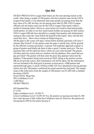 Qnt 561
TICKET PRICES UEFA League final tickets are the most prestige tickets in the
world. After doing a sample of 240 punters who have premier seats for the UEFA
League Final match, it was determine that many people are paying more than the
face value of $1,100, but they are not paying more than $1,500. UEFA League
officials sell out tickets each year for the UEFA League Final match within a
month of releasing tickets. However, most tickets are resold to third and possibly
fourth parties. In order to see how much tickets holders are paying for their tickets,
UEFA League Officials have decided to a sample from punters who hold premier
seating as they enter the venue before the kickoff of the match. They will ask how
much they have... Show more content on Helpwriting.net ...
All the gates to the venue will open 3 hours before kickoff, and many will close 5
minutes after kickoff. As the punters enter the gates A and B, they will be greeted
by the officials wearing red jackets. A greeter will randomly approach a punter or
group of punters and kindly ask them to take a quick 2 minute interview. The two
questions they will be asked are these; where are your seats located? The greeter
will then enter the section and row numbers into the database. How much did you
pay per ticket? The greeter will then enter the price they paid per ticket into the
database. If the punters being interviewed are NOT sitting in the premier section
OR do not provide a price, their information will still be taken, but the information
will not included in the final pool of premier section prices. 4,000 punters had
entered through gates A and B. Of those 4,000, 545 were identified as having premier
tickets, but only 240 punters confirmed the actual amount they had paid. The sample
mean of the ticket price from the sample of 240 punters was $1,200 with a standard
deviation of $650.
From EXCEL Mega Stat
99% Confidence Level
1,200 Mean
TICKET PRICES
650 Standard Dev.
Z=2.576
Upper confidence level = $1308.75
Lower Confidence Level= $1,091.92 Yes, the punters are paying more than $1,100
face value because it falls within the Confidence interval. However, the punters are
not paying $1,500 for the tickets because it
 