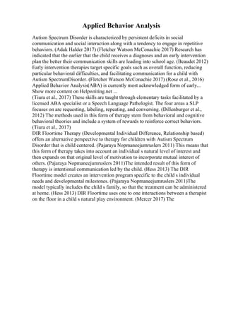 Applied Behavior Analysis
Autism Spectrum Disorder is characterized by persistent deficits in social
communication and social interaction along with a tendency to engage in repetitive
behaviors. (Adak Halder 2017) (Fletcher Watson McConachie 2017) Research has
indicated that the earlier that the child receives a diagnoses and an early intervention
plan the better their communication skills are leading into school age. (Beaudet 2012)
Early intervention therapies target specific goals such as overall function, reducing
particular behavioral difficulties, and facilitating communication for a child with
Autism SpectrumDisorder. (Fletcher Watson McConachie 2017) (Rose et al., 2016)
Applied Behavior Analysis(ABA) is currently most acknowledged form of early...
Show more content on Helpwriting.net ...
(Tiura et al., 2017) These skills are taught through elementary tasks facilitated by a
licensed ABA specialist or a Speech Language Pathologist. The four areas a SLP
focuses on are requesting, labeling, repeating, and conversing. (Dillenburger et al.,
2012) The methods used in this form of therapy stem from behavioral and cognitive
behavioral theories and include a system of rewards to reinforce correct behaviors.
(Tiura et al., 2017)
DIR Floortime Therapy (Developmental Individual Difference, Relationship based)
offers an alternative perspective to therapy for children with Autism Spectrum
Disorder that is child centered. (Pajaraya Nopmaneejumruslers 2011) This means that
this form of therapy takes into account an individual s natural level of interest and
then expands on that original level of motivation to incorporate mutual interest of
others. (Pajaraya Nopmaneejumruslers 2011)The intended result of this form of
therapy is intentional communication led by the child. (Hess 2013) The DIR
Floortime model creates an intervention program specific to the child s individual
needs and developmental milestones. (Pajaraya Nopmaneejumruslers 2011)The
model typically includes the child s family, so that the treatment can be administered
at home. (Hess 2013) DIR Floortime uses one to one interactions between a therapist
on the floor in a child s natural play environment. (Mercer 2017) The
 