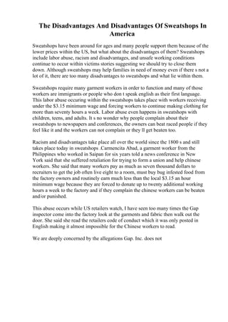 The Disadvantages And Disadvantages Of Sweatshops In
America
Sweatshops have been around for ages and many people support them because of the
lower prices within the US, but what about the disadvantages of them? Sweatshops
include labor abuse, racism and disadvantages, and unsafe working conditions
continue to occur within victims stories suggesting we should try to close them
down. Although sweatshops may help families in need of money even if there s not a
lot of it, there are too many disadvantages to sweatshops and what lie within them.
Sweatshops require many garment workers in order to function and many of those
workers are immigrants or people who don t speak english as their first language.
This labor abuse occuring within the sweatshops takes place with workers receiving
under the $3.15 minimum wage and forcing workers to continue making clothing for
more than seventy hours a week. Labor abuse even happens in sweatshops with
children, teens, and adults. It s no wonder why people complain about their
sweatshops to newspapers and conferences, the owners can beat raced people if they
feel like it and the workers can not complain or they ll get beaten too.
Racism and disadvantages take place all over the world since the 1800 s and still
takes place today in sweatshops .Carmencita Abad, a garment worker from the
Philippines who worked in Saipan for six years told a news conference in New
York said that she suffered retaliation for trying to form a union and help chinese
workers. She said that many workers pay as much as seven thousand dollars to
recruiters to get the job often live eight to a room, must buy bug infested food from
the factory owners and routinely earn much less than the local $3.15 an hour
minimum wage because they are forced to donate up to twenty additional working
hours a week to the factory and if they complain the chinese workers can be beaten
and/or punished.
This abuse occurs while US retailers watch, I have seen too many times the Gap
inspector come into the factory look at the garments and fabric then walk out the
door. She said she read the retailers code of conduct which it was only posted in
English making it almost impossible for the Chinese workers to read.
We are deeply concerned by the allegations Gap. Inc. does not
 