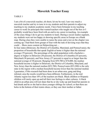 Maverick Teacher Essay
TABLE 1
I am a bit of a maverick teacher, oh shoot, let me be real, I am very much a
maverick teacher and try to tune in to my students and their parents to adjust my
teaching to my students academic needs. I have been fortunate in my teaching
career to work for principals that wanted teachers who taught out of the box or I
probably would have been fired with an end to my career in teaching. An example
of the crazy things I do to get my students to learn. During a social studies segment,
my students were not too happy at showing specific areas in Europe on a blank
map. During class they were unable to name the areas and a test on the chapter was
coming up. I had them form groups of four with the task of devising ways that they
could ... Show more content on Helpwriting.net ...
In four states (Delaware, the District of Columbia, Maryland, and Pennsylvania), the
proportion of households that speak English at home is higher than the national
average (79 percent). The percentage of the adult population with a bachelor s
degree or higher in Delaware (30 percent), the District of Columbia (55 percent),
Maryland (38 percent), and New Jersey (37 percent) is equal to or larger than the
national average of 30 percent. Ranging from $59,700 to $74,000, the median
household income is higher in Delaware, the District of Columbia, Maryland, and
New Jersey than the national median ($53,700). Pennsylvania ($53,200) is the only
state in the region with a median household income lower than the national median
I guarantee, if this research had been done in an urban area, gang and drug
infested, area the results would have been different. Furthermore, in the mid
Atlantic region less than 10% of the teachers are black. Black children or Hispanic
children will rarely open up and tell their true feelings to other cultures. A black
child in an urban area will not share that he or she woke up and found her parents in
bed drunk and he or she had to dress younger siblings for school; or that there are
holes in the bottom of their tennis shoes; or they saw their mother or father
 