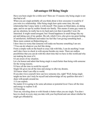 Advantages Of Being Single
Have you been single for a while now? Here are 15 reasons why being single is not
that bad at all.
When you are single probably all you think about is how awesome it would be if
you were in a relationship. After being single how quite some time, the only
relationship that I enjoy lately is with myself. This means no blind dates, no dating
apps, and no set ups by neither friends nor family. This means if some guy wants to
get my attention, he really has to try hard and even then it possible I won t be
interested. It might sound arrogant, but I found happiness in small things like my
pet and taking care of my garden. My job, which I love, also gives me great feeling
of satisfaction, fulfillment and makes me feel like I am giving something back ...
Show more content on Helpwriting.net ...
I don t have to worry that someone will make me become something I am not.
7.You can do whatever you feel like doing.
From a simple walk on the beach to crazy ride with bike, I can do anything I want
and I don t have to check in with anyone besides my mom. There are endless
possibilities that you can do with this short time that we have in this world and why
not making the most of it.
8.I am aware of my situation.
Let s be honest and admit that being single is much better than being with someone
for the wrong reasons.
9.I have all the time in world for myself.
Single life gives me all the time and energy to after my dreams.
10.I know what I can offer to world.
If you don t love yourself, how can love someone else, right? Well, being single
taught me how can I truly be myself and acknowledge all my qualities that now I
share with people around me.
11.I can explore.
No matter if it is going to be some adventure or potential lover I have all the time
and energy to explore it all.
12.Traveling.
Trust me, traveling alone or with friends is better when you are single. You don t
have to check in every step you take with your boyfriend and care about whether he
might get offended by
 