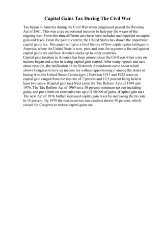 Capital Gains Tax During The Civil War
Tax began in America during the Civil War when congressed passed the Revenue
Act of 1861. This was a tax on personal incomes to help pay the wages of the
ongoing war. From this time different acts have been included and repealed on capital
gain and taxes. From the past to current, the United States has shown the importance
capital gains tax. This paper will give a brief history of how capital gains taxbegan in
America, where the United State is now, pros and cons for arguments for and against
capital gains tax and how America stacks up to other countries.
Capital gain taxation in America has been around since the Civil war when a tax on
income began and a rise in taxing capital gain started. After many repeals and acts
about taxation, the ratification of the Sixteenth Amendment came about which
allows Congress to levy an income tax without apportioning it among the states or
basing it on the United States Census (gov.) Between 1913 and 1922 taxes on
capital gain ranged from the top rate of 7 percent and 12.5 percent being held at
least two years. (Capital gain tax) Next came the Tax Reform Acts of 1969 and
1976. The Tax Reform Act of 1969 set a 10 percent minimum tax not including
gains, and put a limit on alternative tax up to $ 50,000 of gains. (Capital gain tax)
The next Act of 1976 further increased capital gain taxes by increasing the tax rate
to 15 percent. By 1978 the maximum tax rate reached almost 50 percent, which
caused for Congress to reduce capital gains tax
 