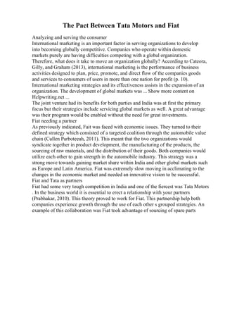 The Pact Between Tata Motors and Fiat
Analyzing and serving the consumer
International marketing is an important factor in serving organizations to develop
into becoming globally competitive. Companies who operate within domestic
markets purely are having difficulties competing with a global organization.
Therefore, what does it take to move an organization globally? According to Cateora,
Gilly, and Graham (2013), international marketing is the performance of business
activities designed to plan, price, promote, and direct flow of the companies goods
and services to consumers of users in more than one nation for profit (p. 10).
International marketing strategies and its effectiveness assists in the expansion of an
organization. The development of global markets was ... Show more content on
Helpwriting.net ...
The joint venture had its benefits for both parties and India was at first the primary
focus but their strategies include servicing global markets as well. A great advantage
was their program would be enabled without the need for great investments.
Fiat needing a partner
As previously indicated, Fait was faced with economic issues. They turned to their
defined strategy which consisted of a targeted coalition through the automobile value
chain (Cullen Parboteeah, 2011). This meant that the two organizations would
syndicate together in product development, the manufacturing of the products, the
sourcing of raw materials, and the distribution of their goods. Both companies would
utilize each other to gain strength in the automobile industry. This strategy was a
strong move towards gaining market share within India and other global markets such
as Europe and Latin America. Fiat was extremely slow moving in acclimating to the
changes in the economic market and needed an innovative vision to be successful.
Fiat and Tata as partners
Fiat had some very tough competition in India and one of the fiercest was Tata Motors
. In the business world it is essential to erect a relationship with your partners
(Prabhakar, 2010). This theory proved to work for Fiat. This partnership help both
companies experience growth through the use of each other s grouped strategies. An
example of this collaboration was Fiat took advantage of sourcing of spare parts
 